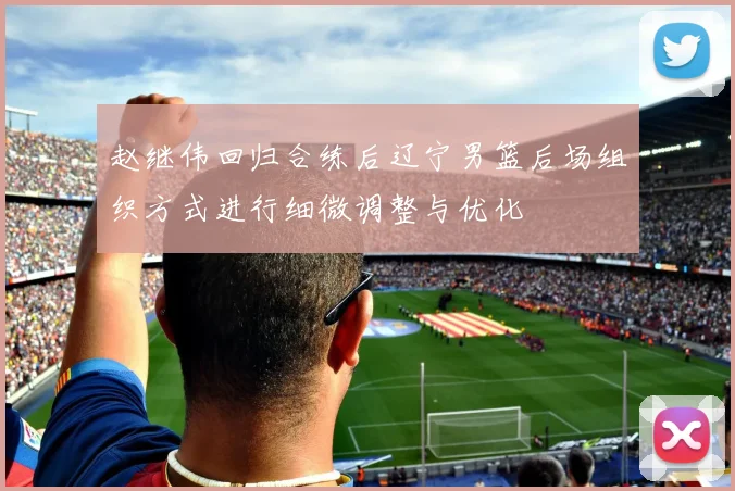 赵继伟回归合练后辽宁男篮后场组织方式进行细微调整与优化